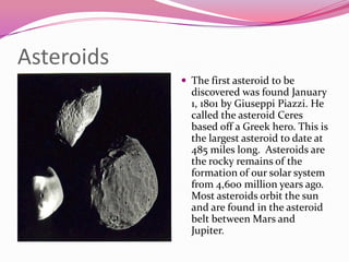 AsteroidsThe first asteroid to be discovered was found January 1, 1801 by Giuseppi Piazzi. He called the asteroid Ceres based off a Greek hero. This is the largest asteroid to date at 485 miles long.  Asteroids are the rocky remains of the formation of our solar system from 4,600 million years ago. Most asteroids orbit the sun and are found in the asteroid belt between Mars and Jupiter.  