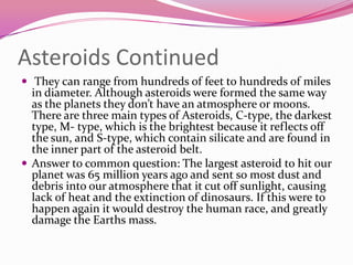 Asteroids Continued They can range from hundreds of feet to hundreds of miles in diameter. Although asteroids were formed the same way as the planets they don’t have an atmosphere or moons.  There are three main types of Asteroids, C-type, the darkest type, M- type, which is the brightest because it reflects off the sun, and S-type, which contain silicate and are found in the inner part of the asteroid belt.Answer to common question: The largest asteroid to hit our planet was 65 million years ago and sent so most dust and debris into our atmosphere that it cut off sunlight, causing lack of heat and the extinction of dinosaurs. If this were to happen again it would destroy the human race, and greatly damage the Earths mass. 