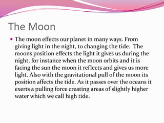 The Moon	The moon effects our planet in many ways. From giving light in the night, to changing the tide.  The moons position effects the light it gives us during the night, for instance when the moon orbits and it is facing the sun the moon it reflects and gives us more light. Also with the gravitational pull of the moon its position affects the tide. As it passes over the oceans it exerts a pulling force creating areas of slightly higher water which we call high tide.