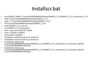 Installscr.bat
• setx COMETS_HOME "C:Users%USERNAME%DesktopCOMETS_2.2.2COMETS_2.2.2_wincomets_2.2.2"
• mkdir C:Users%USERNAME%DesktopCOMETS_2.2.2
• copy .* C:Users%USERNAME%DesktopCOMETS_2.2.2
• cd C:Users%USERNAME%DesktopCOMETS_2.2.2
• unzip COMETS_2.2.2_win.zip
• cd .COMETS_2.2.2_wingurobi
• wmic os get osarchitecture >tmpfile
• more +1 tmpfile >tmpfile2
• set /p osbits=<tmpfile2
• if %osbits%==64-bit Gurobi-5.6.2-win64.msi
• if %osbits%==32-bit Gurobi-5.6.2-win32.msi
• if %osbits%==64-bit copy
C:Users%USERNAME%DesktopCOMETS_2.2.2COMETS_2.2.2_wincomets_2.2.2comets_w64.bat
C:Users%USERNAME%Desktop
• if %osbits%==32-bit copy
C:Users%USERNAME%DesktopCOMETS_2.2.2COMETS_2.2.2_wincomets_2.2.2comets_w32.bat
C:Users%USERNAME%Desktop
 