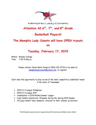 Attention All 6th
, 7th
, and 8th
Grade
Basketball Players!!
The Memphis Lady Comets will have OPEN tryouts
on
Tuesday, February 17, 2015
Where: Rhodes College
Time: 7:00-9:00 p.m.
Please contact Coach Mark Jones at (901) 210-4739 or by email at
memphisladycomets@yahoo.com to register.
Don’t miss the opportunity to play on one of the most competitive basketball teams
in the state of Tennessee!
 2014 Hi-C League Champions
 2014 Hi-C League MVP
 Undefeated in 2014 MAM Summer League
 Lady Comets played over 30 games during the Spring 2014 Season
 All Lady Comets team members returned to their schools as starters
The Memphis Lady Comets is registered with the Amateur Athletic Union (AAU)
 
