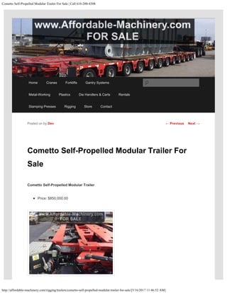 Cometto Self-Propelled Modular Trailer For Sale | Call 616-200-4308
http://affordable-machinery.com/rigging/trailers/cometto-self-propelled-modular-trailer-for-sale/[5/16/2017 11:46:52 AM]
Cometto Self-Propelled Modular Trailer For
Sale
Cometto Self-Propelled Modular Trailer
Price: $850,000.00
Posted on by Dev ← Previous Next →
Home Cranes Forklifts Gantry Systems
Metal-Working Plastics Die Handlers & Carts Rentals
Stamping Presses Rigging Store Contact
Search
 