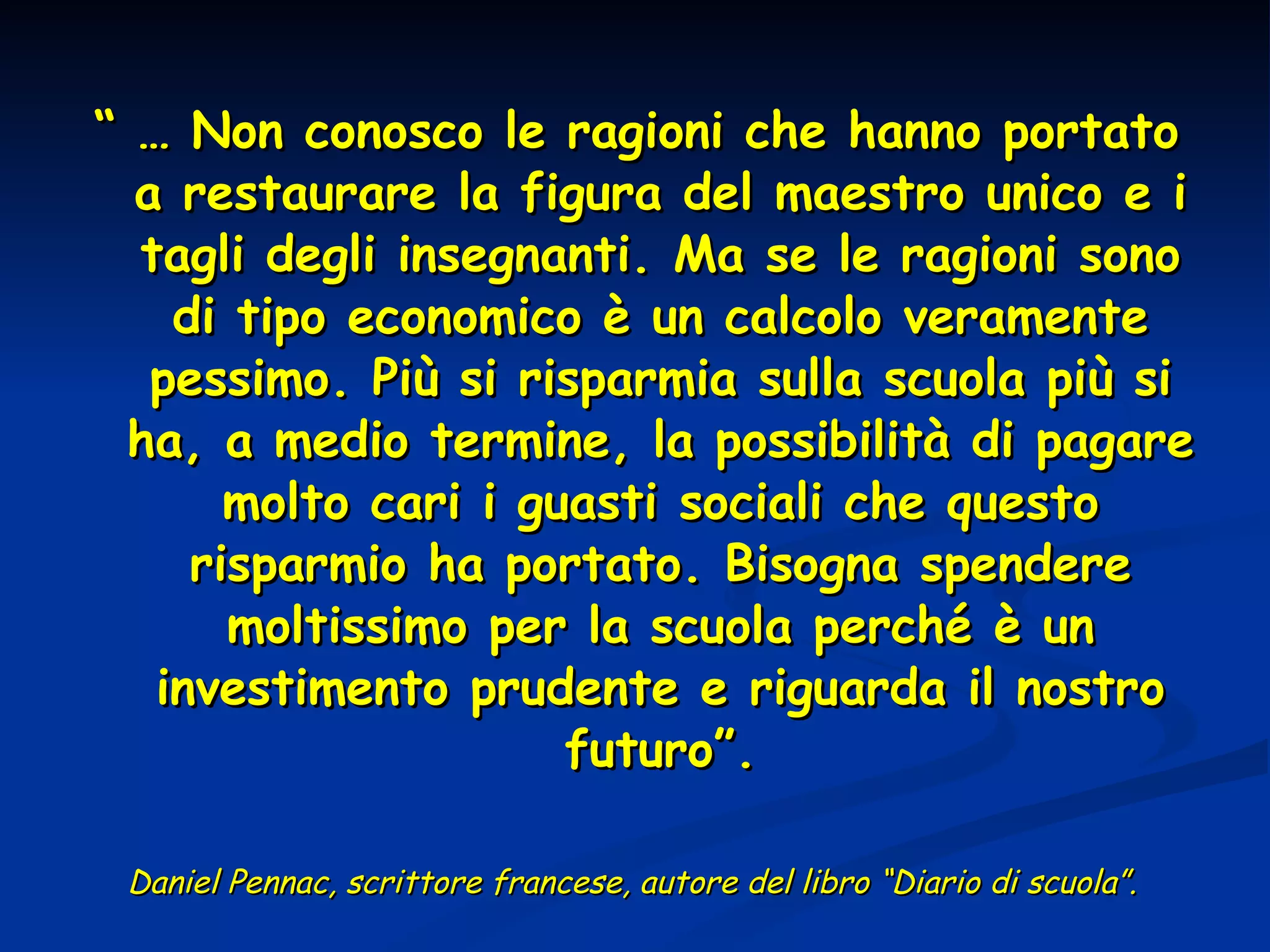 “ …  Non conosco le ragioni che hanno portato a restaurare la figura del maestro unico e i tagli degli insegnanti. Ma se le ragioni sono di tipo economico è un calcolo veramente pessimo. Più si risparmia sulla scuola più si ha, a medio termine, la possibilità di pagare molto cari i guasti sociali che questo risparmio ha portato. Bisogna spendere moltissimo per la scuola perché è un investimento prudente e riguarda il nostro futuro”. Daniel Pennac, scrittore francese, autore del libro “Diario di scuola”.  