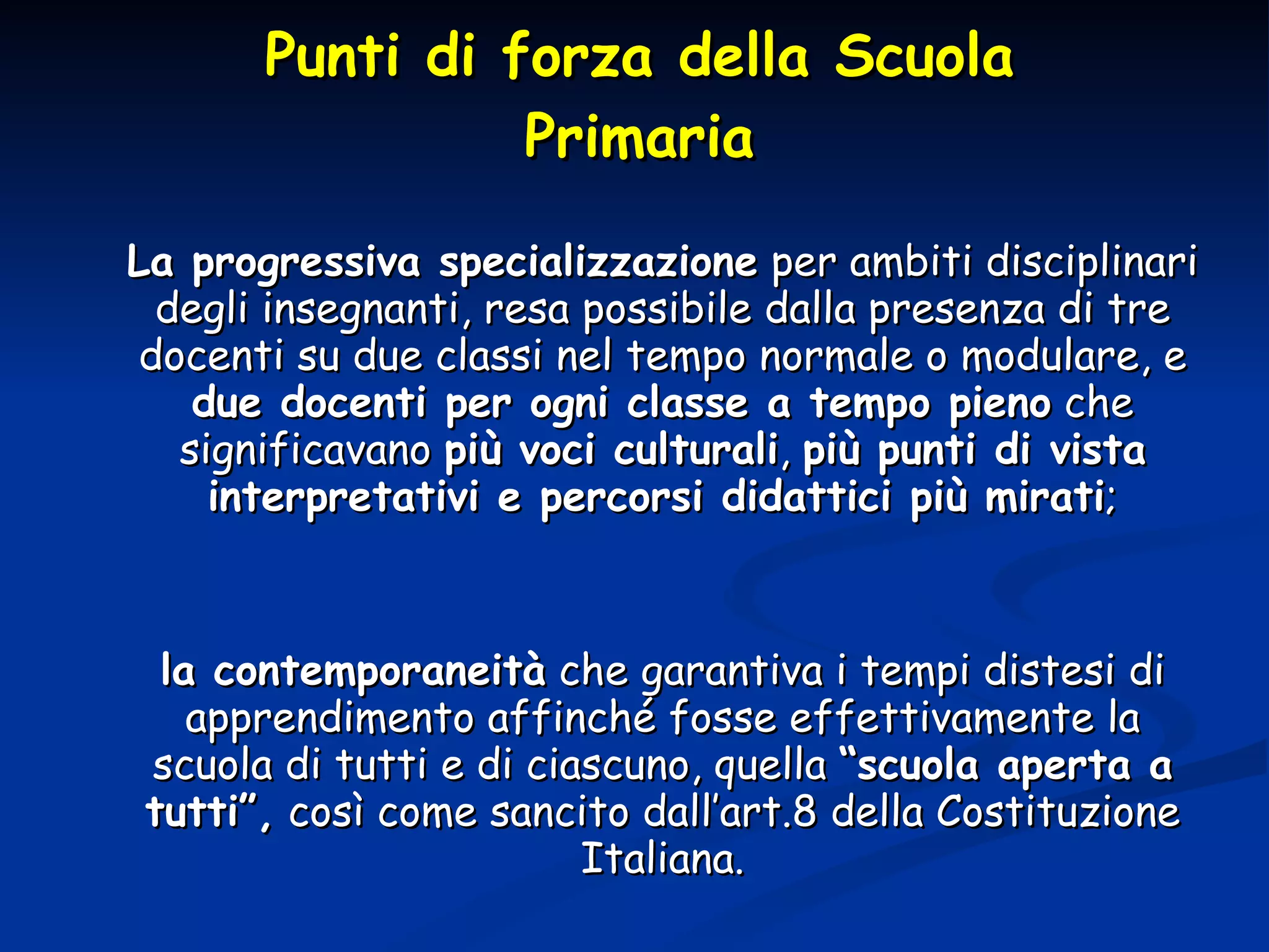 Punti di forza della Scuola Primaria La progressiva specializzazione  per ambiti disciplinari degli insegnanti, resa possibile dalla presenza di tre docenti su due classi nel tempo normale o modulare, e  due docenti per ogni classe a tempo pieno  che significavano  più voci culturali ,  più punti di vista interpretativi e percorsi didattici più mirati ; la contemporaneità  che garantiva i tempi distesi di apprendimento affinché fosse effettivamente la scuola di tutti e di ciascuno, quella  “scuola aperta a tutti”,  così come sancito dall’art.8 della Costituzione Italiana. 
