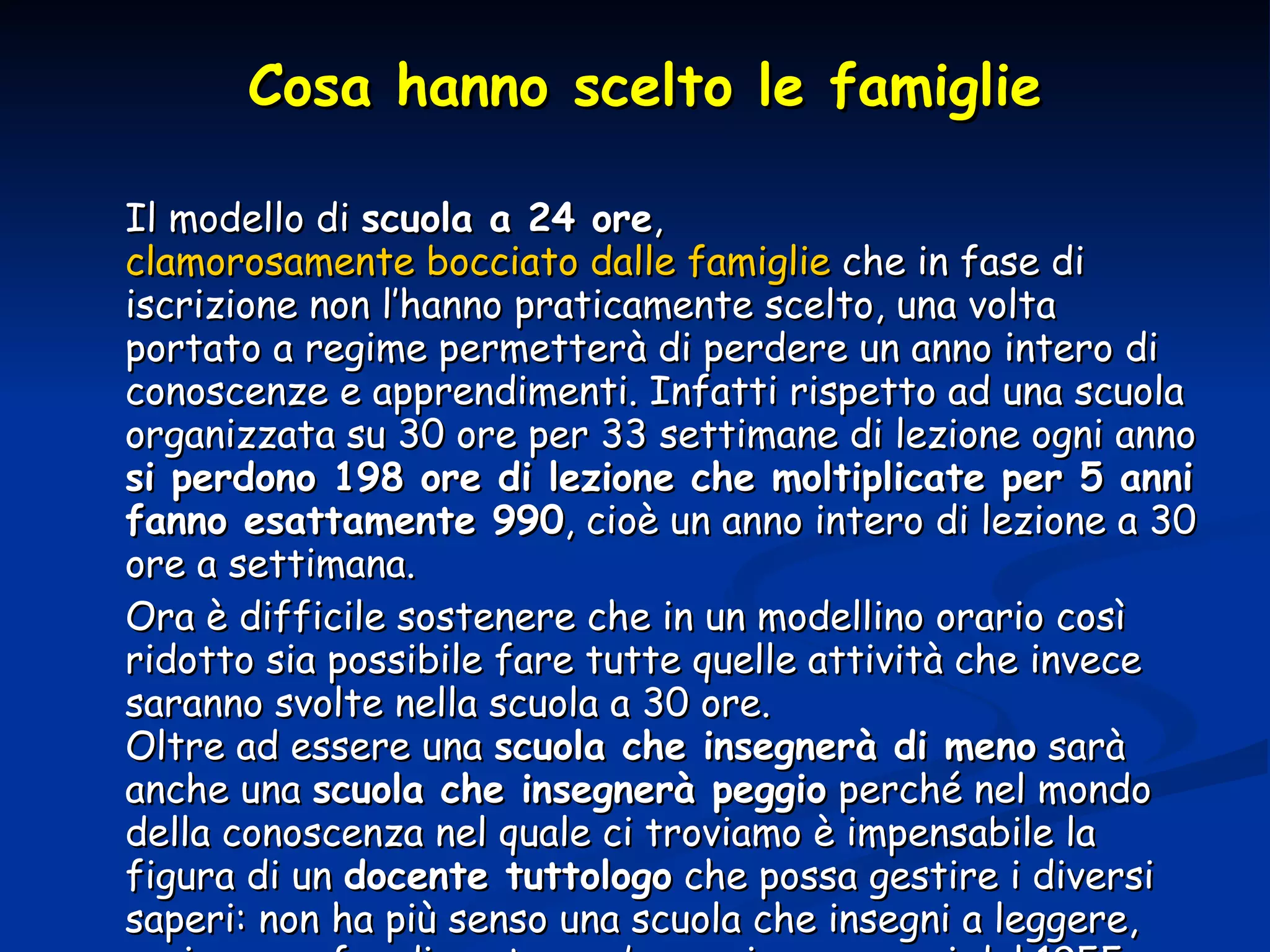 Cosa hanno scelto le famiglie Il modello di  scuola a 24 ore ,  clamorosamente bocciato dalle famiglie  che in fase di iscrizione non l’hanno praticamente scelto, una volta portato a regime permetterà di perdere un anno intero di conoscenze e apprendimenti. Infatti rispetto ad una scuola organizzata su 30 ore per 33 settimane di lezione ogni anno  si perdono 198 ore di lezione che moltiplicate per 5 anni fanno esattamente 990 , cioè un anno intero di lezione a 30 ore a settimana.  Ora è difficile sostenere che in un modellino orario così ridotto sia possibile fare tutte quelle attività che invece saranno svolte nella scuola a 30 ore. Oltre ad essere una  scuola che insegnerà di meno  sarà anche una  scuola che insegnerà peggio  perché nel mondo della conoscenza nel quale ci troviamo è impensabile la figura di un  docente tuttologo  che possa gestire i diversi saperi: non ha più senso una scuola che insegni a leggere, scrivere e  far di conto com’era nei programmi del 1955. 
