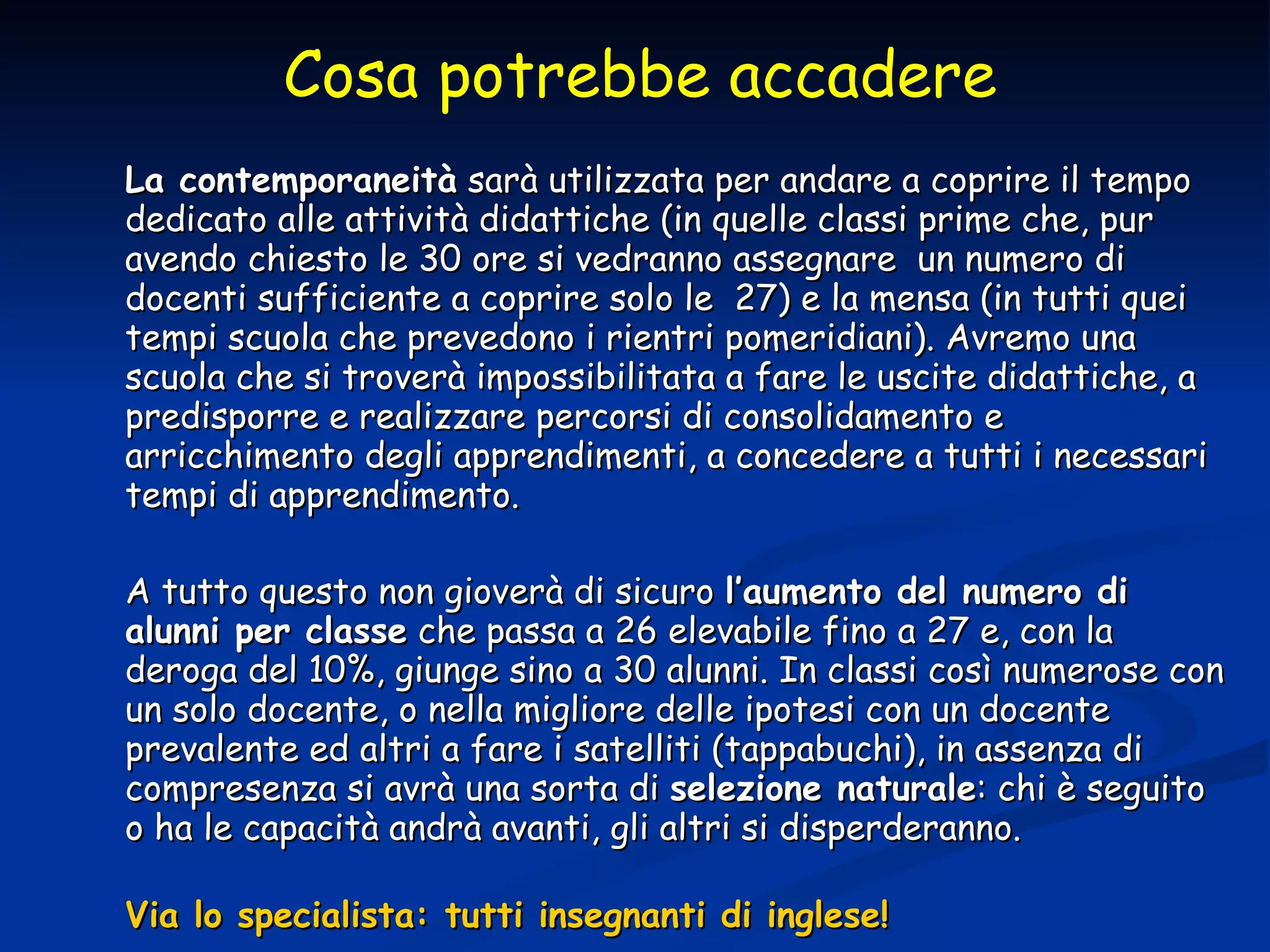 La contemporaneità  sarà utilizzata per andare a coprire il tempo dedicato alle attività didattiche (in quelle classi prime che, pur avendo chiesto le 30 ore si vedranno assegnare  un numero di docenti sufficiente a coprire solo le  27) e la mensa (in tutti quei tempi scuola che prevedono i rientri pomeridiani). Avremo una scuola che si troverà impossibilitata a fare le uscite didattiche, a predisporre e realizzare percorsi di consolidamento e arricchimento degli apprendimenti, a concedere a tutti i necessari tempi di apprendimento. A tutto questo non gioverà di sicuro  l’aumento del numero di alunni per classe  che passa a 26 elevabile fino a 27 e, con la deroga del 10%, giunge sino a 30 alunni. In classi così numerose con un solo docente, o nella migliore delle ipotesi con un docente prevalente ed altri a fare i satelliti (tappabuchi), in assenza di compresenza si avrà una sorta di  selezione naturale : chi è seguito o ha le capacità andrà avanti, gli altri si disperderanno. Via lo specialista: tutti insegnanti di inglese! Cosa potrebbe accadere 
