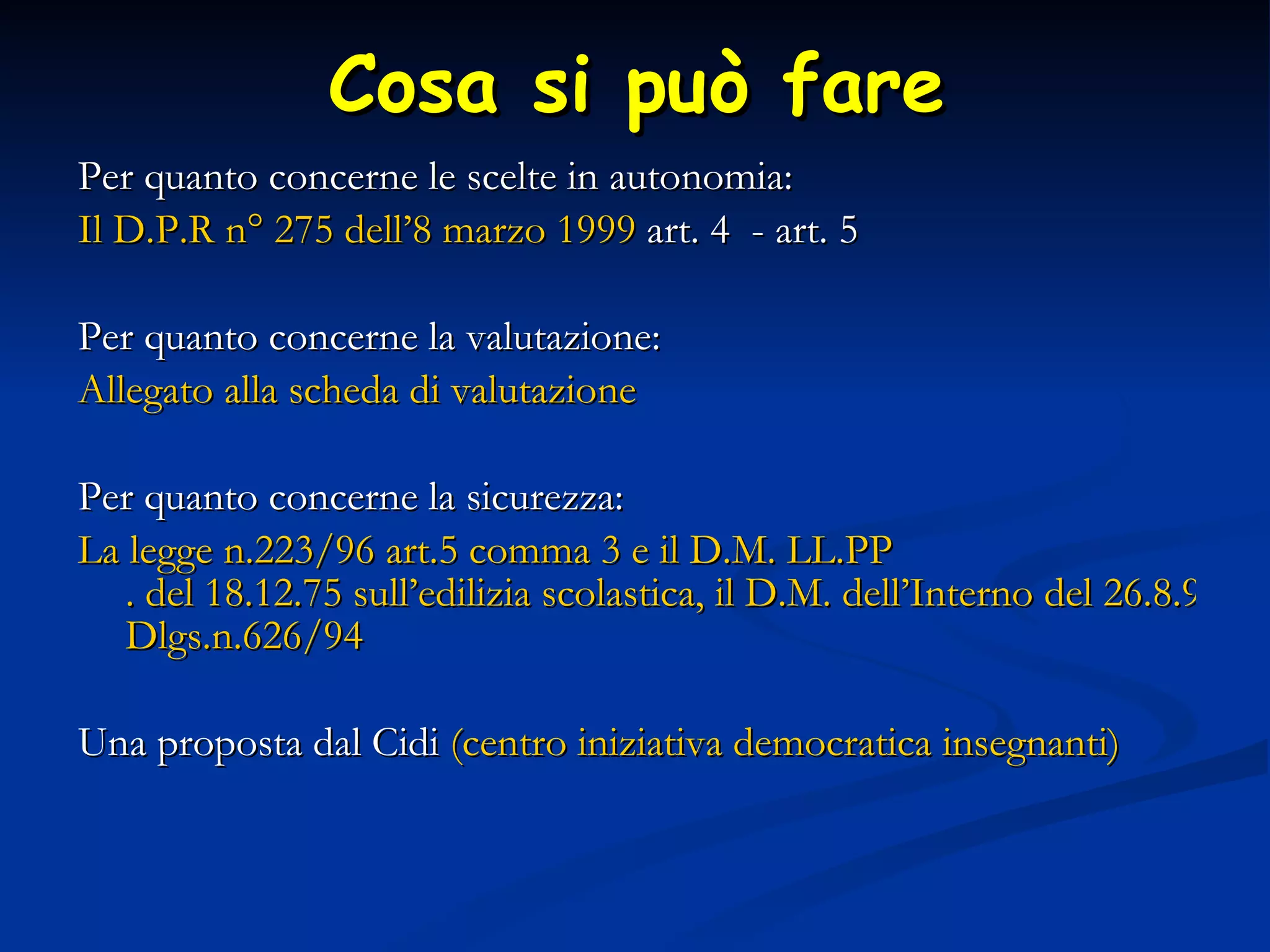 Cosa si può fare Per quanto concerne le scelte in autonomia: Il  D.P.R   n°  275 dell’8 marzo 1999  art. 4  - art. 5 Per quanto concerne la valutazione: Allegato alla scheda di valutazione Per quanto concerne la sicurezza: La legge n .223 /96 art .5  comma 3 e il D.M.  LL.PP . del 18.12.75 sull’edilizia scolastica, il D.M. dell’Interno del 26.8.92 sulle norme antincendio e affollamento massimo, il  Dlgs.n .626/94  Una proposta dal Cidi  (centro iniziativa democratica insegnanti) 