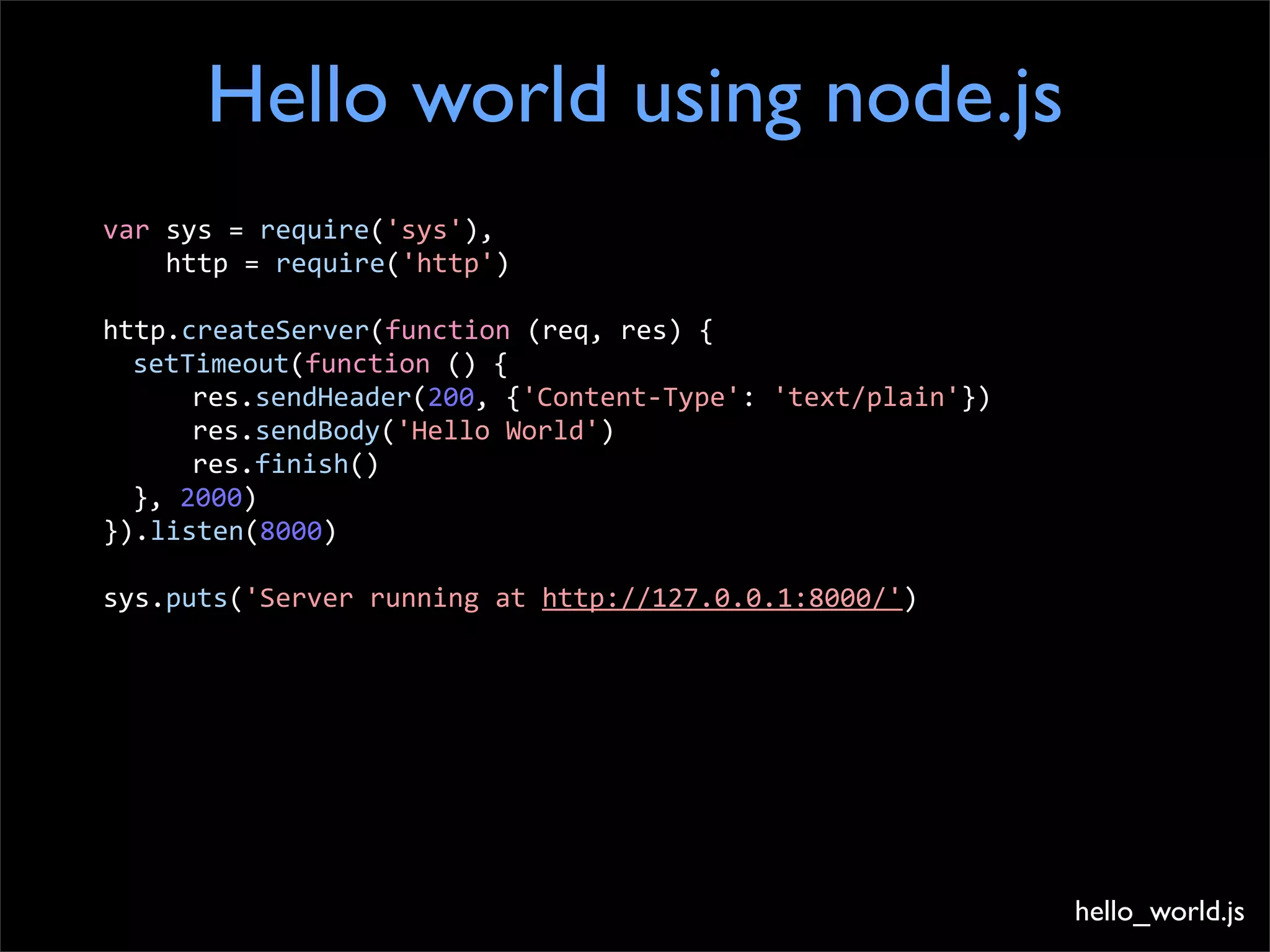 Hello world using node.js
var	
  sys	
  =	
  require('sys'),	
  
	
  	
  	
  	
  http	
  =	
  require('http')

http.createServer(function	
  (req,	
  res)	
  {
	
   setTimeout(function	
  ()	
  {
	
   	
     res.sendHeader(200,	
  {'Content-­‐Type':	
  'text/plain'})
	
   	
     res.sendBody('Hello	
  World')
	
   	
     res.finish()
	
   },	
  2000)
}).listen(8000)

sys.puts('Server	
  running	
  at	
  http://127.0.0.1:8000/')




                                                                          hello_world.js
 