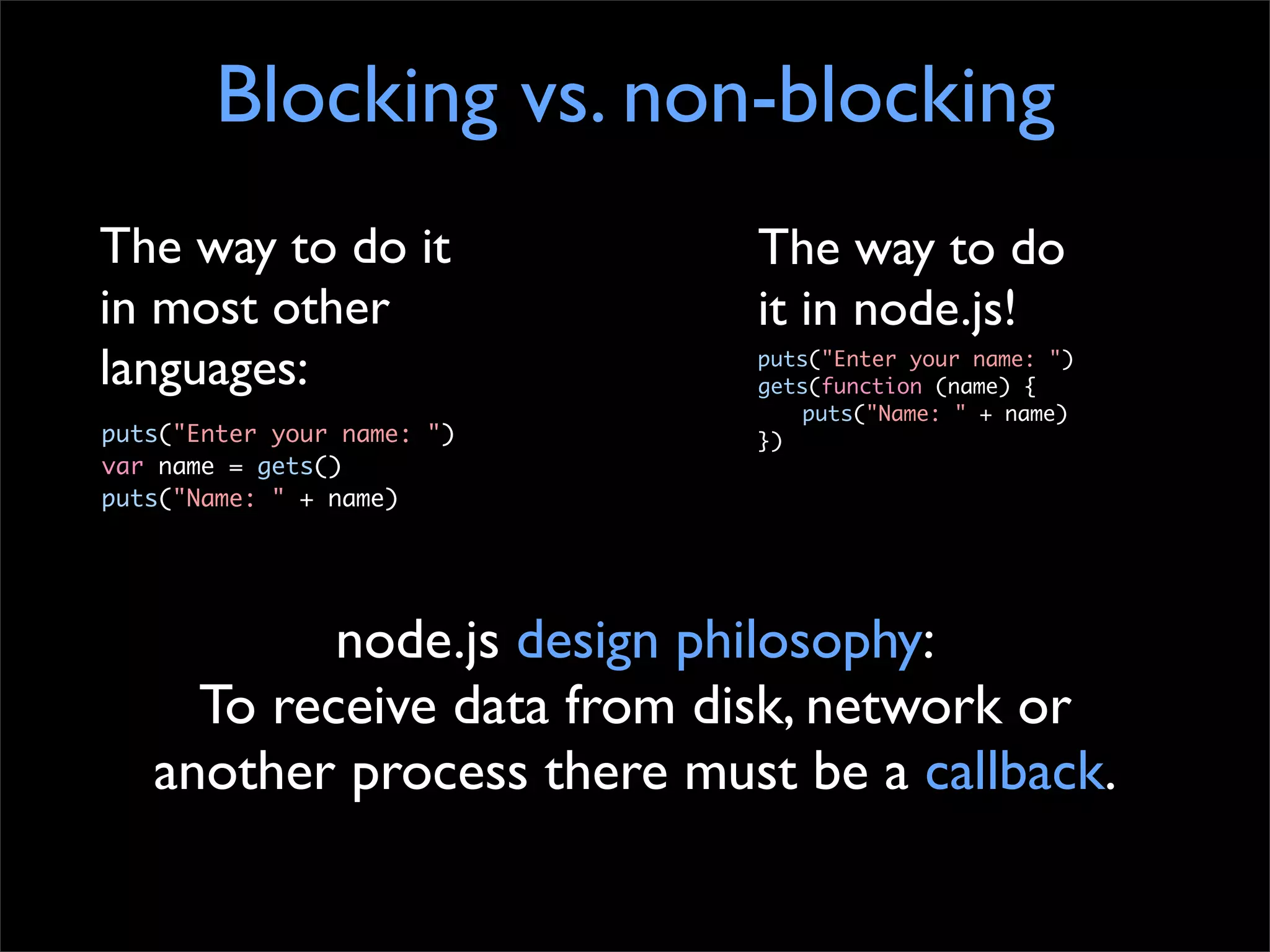 Blocking vs. non-blocking
The way to do it            The way to do
in most other               it in node.js!
languages:                  puts("Enter your name: ")
                            gets(function (name) {
                                puts("Name: " + name)
puts("Enter your name: ")   })
var name = gets()
puts("Name: " + name)




           node.js design philosophy:
     To receive data from disk, network or
   another process there must be a callback.
 