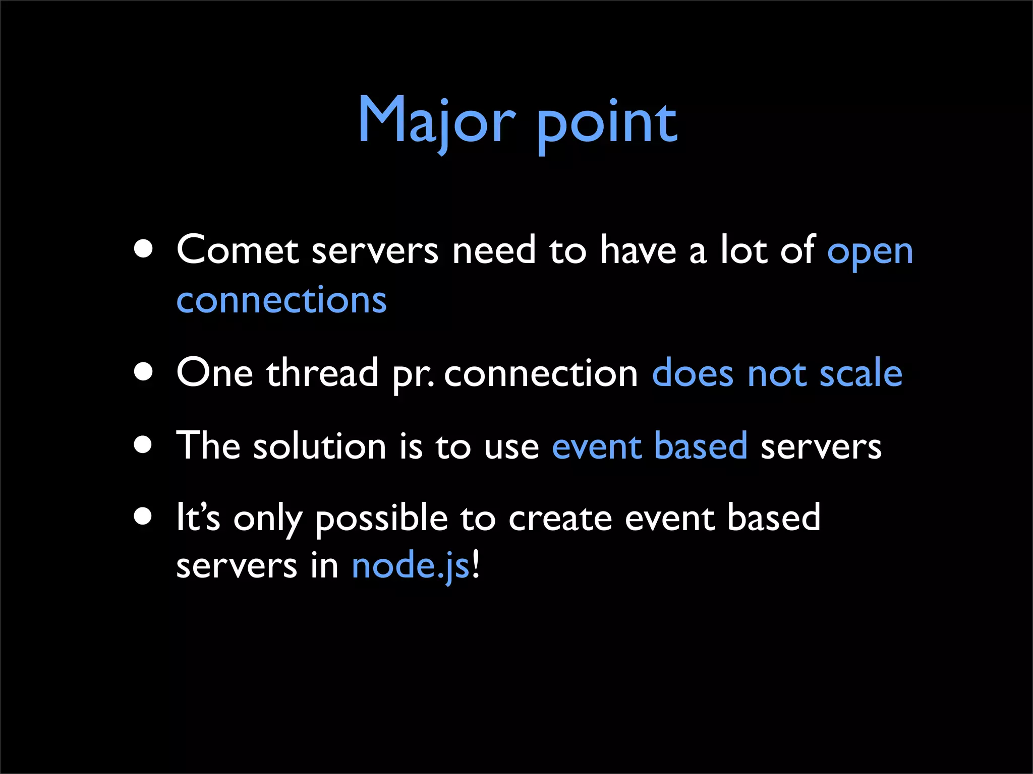 Major point
• Comet servers need to have a lot of open
  connections
• One thread pr. connection does not scale
• The solution is to use event based servers
• It’s only possible to create event based
  servers in node.js!
 
