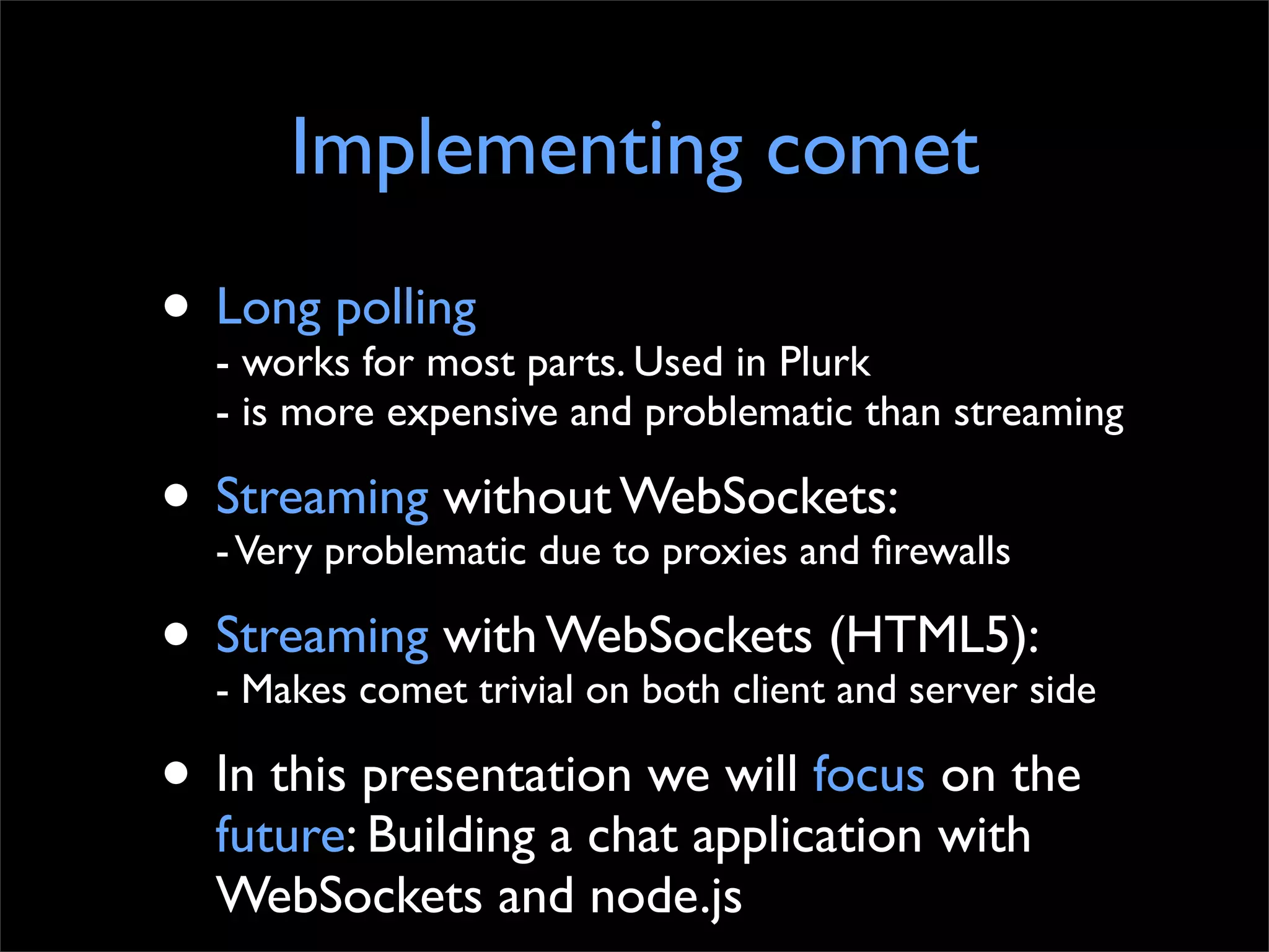 Implementing comet
• Long polling parts. Used in Plurk
  - works for most
  - is more expensive and problematic than streaming

• Streaming withoutto proxies and ﬁrewalls
  - Very problematic due
                         WebSockets:

• Streaming with WebSockets (HTML5):side
  - Makes comet trivial on both client and server

• In this presentation we will focus on the
  future: Building a chat application with
  WebSockets and node.js
 