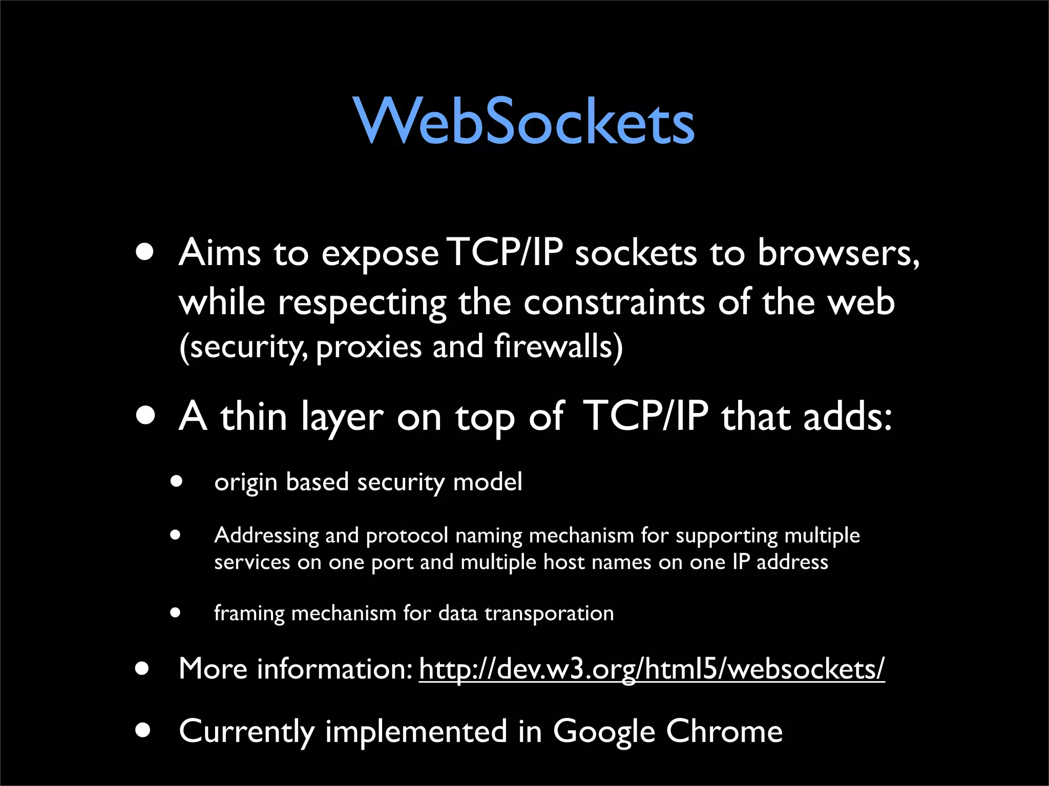 WebSockets
•   Aims to expose TCP/IP sockets to browsers,
    while respecting the constraints of the web
    (security, proxies and ﬁrewalls)

• A thin layer on top of TCP/IP that adds:
    •   origin based security model

    •   Addressing and protocol naming mechanism for supporting multiple
        services on one port and multiple host names on one IP address

    •   framing mechanism for data transporation

•   More information: http://dev.w3.org/html5/websockets/

•   Currently implemented in Google Chrome
 