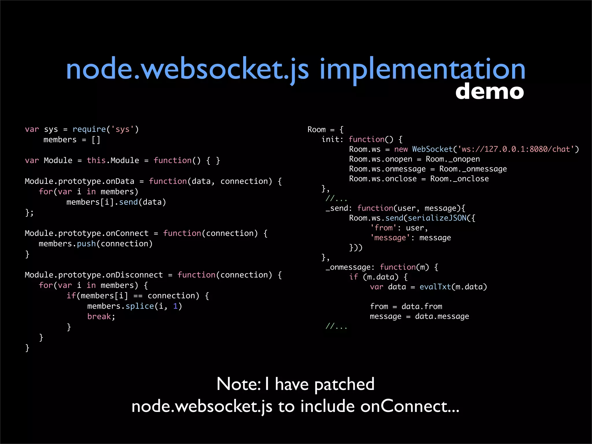 node.websocket.js implementation
                                                                                                      demo
var	
  sys	
  =	
  require('sys')                                    Room = {
	
   	
  members	
  =	
  []                                          	 init: function() {
                                                                     	 	       Room.ws = new WebSocket('ws://127.0.0.1:8080/chat')
var	
  Module	
  =	
  this.Module	
  =	
  function()	
  {	
  }       	 	       Room.ws.onopen = Room._onopen
                                                                     	 	       Room.ws.onmessage = Room._onmessage
Module.prototype.onData	
  =	
  function(data,	
  connection)	
  {   	 	       Room.ws.onclose = Room._onclose
	
   for(var	
  i	
  in	
  members)                                  	 },
                                                                         //...
	
   	
    members[i].send(data)
                                                                         _send: function(user, message){
};
                                                                     	 	       Room.ws.send(serializeJSON({
                                                                     	 	       	    'from': user,
Module.prototype.onConnect	
  =	
  function(connection)	
  {         	 	       	    'message': message
	
   members.push(connection)                                        	 	       }))
}                                                                    	 },
                                                                         _onmessage: function(m) {
Module.prototype.onDisconnect	
  =	
  function(connection)	
  {      	 	       if (m.data) {
	
   for(var	
  i	
  in	
  members)	
  {                             	 	       	    var data = evalTxt(m.data)
	
   	
    if(members[i]	
  ==	
  connection)	
  {
	
   	
    	
        members.splice(i,	
  1)                         	   	      	   from = data.from
	
   	
    	
        break;                                          	   	      	   message = data.message
	
   	
    }                                                              //...
	
   }
}



                                          Note: I have patched
                                 node.websocket.js to include onConnect...
 