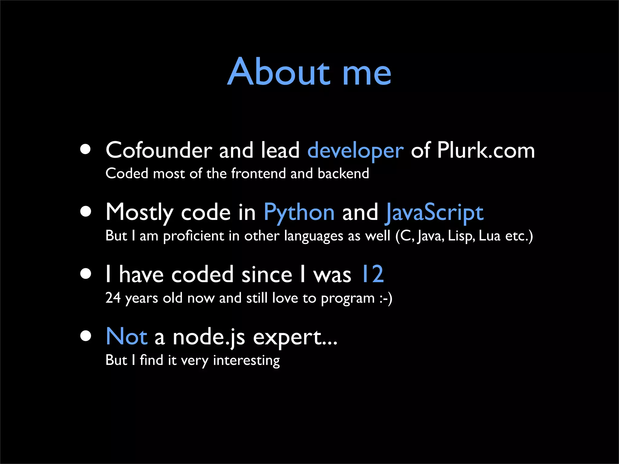 About me
•   Cofounder and lead developer of Plurk.com
    Coded most of the frontend and backend


• Mostly code in Python and JavaScript
    But I am proﬁcient in other languages as well (C, Java, Lisp, Lua etc.)


• I have coded since I was 12
    24 years old now and still love to program :-)


• Not a node.js expert...
    But I ﬁnd it very interesting
 