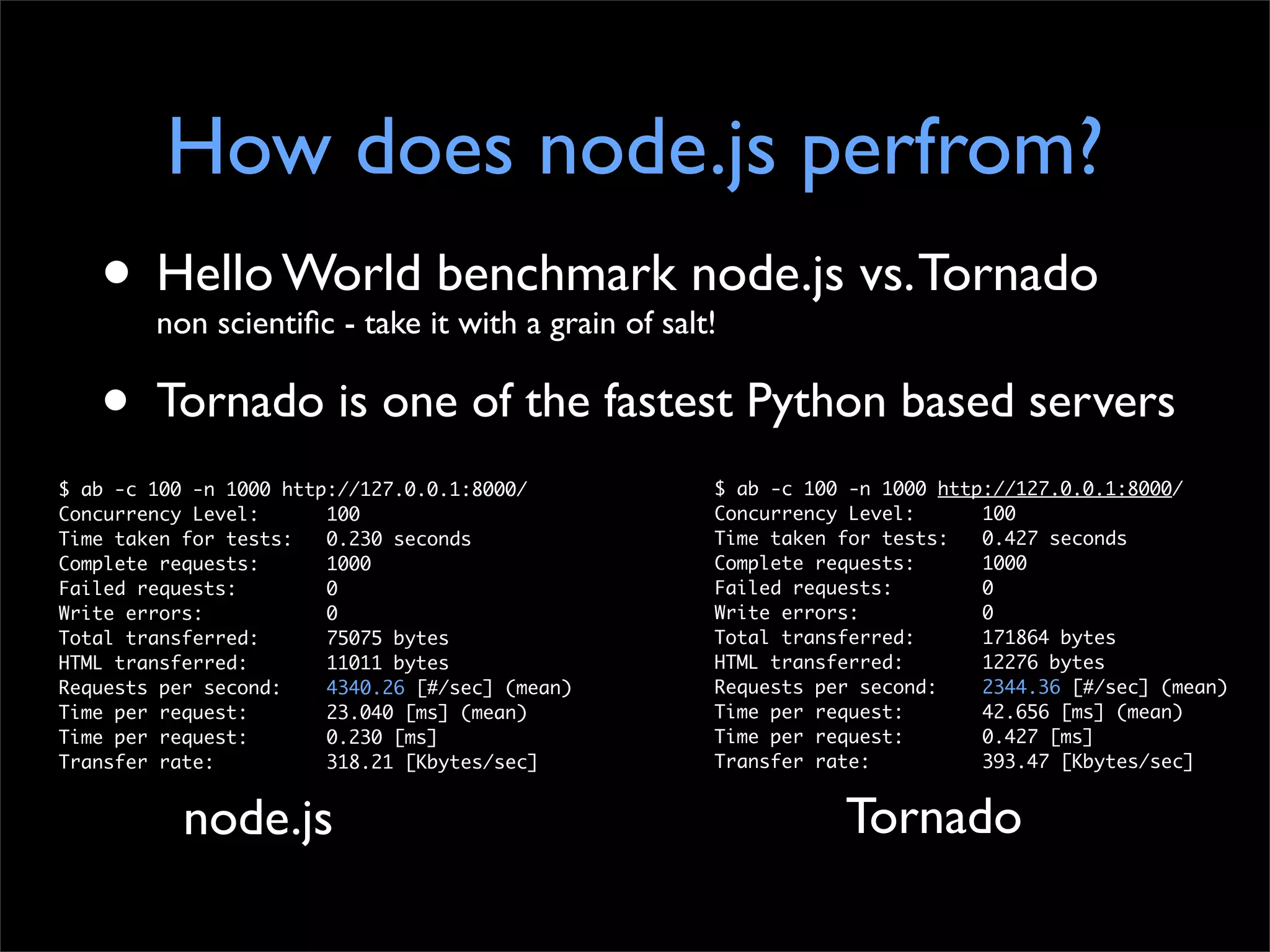 How does node.js perfrom?
   • Hello World benchmark node.js vs. Tornado
        non scientiﬁc - take it with a grain of salt!

   •    Tornado is one of the fastest Python based servers
$ ab -c 100 -n 1000 http://127.0.0.1:8000/          $ ab -c 100 -n 1000 http://127.0.0.1:8000/
Concurrency Level:      100                         Concurrency Level:      100
Time taken for tests:   0.230 seconds               Time taken for tests:   0.427 seconds
Complete requests:      1000                        Complete requests:      1000
Failed requests:        0                           Failed requests:        0
Write errors:           0                           Write errors:           0
Total transferred:      75075 bytes                 Total transferred:      171864 bytes
HTML transferred:       11011 bytes                 HTML transferred:       12276 bytes
Requests per second:    4340.26 [#/sec] (mean)      Requests per second:    2344.36 [#/sec] (mean)
Time per request:       23.040 [ms] (mean)          Time per request:       42.656 [ms] (mean)
Time per request:       0.230 [ms]                  Time per request:       0.427 [ms]
Transfer rate:          318.21 [Kbytes/sec]         Transfer rate:          393.47 [Kbytes/sec]


           node.js                                             Tornado
 