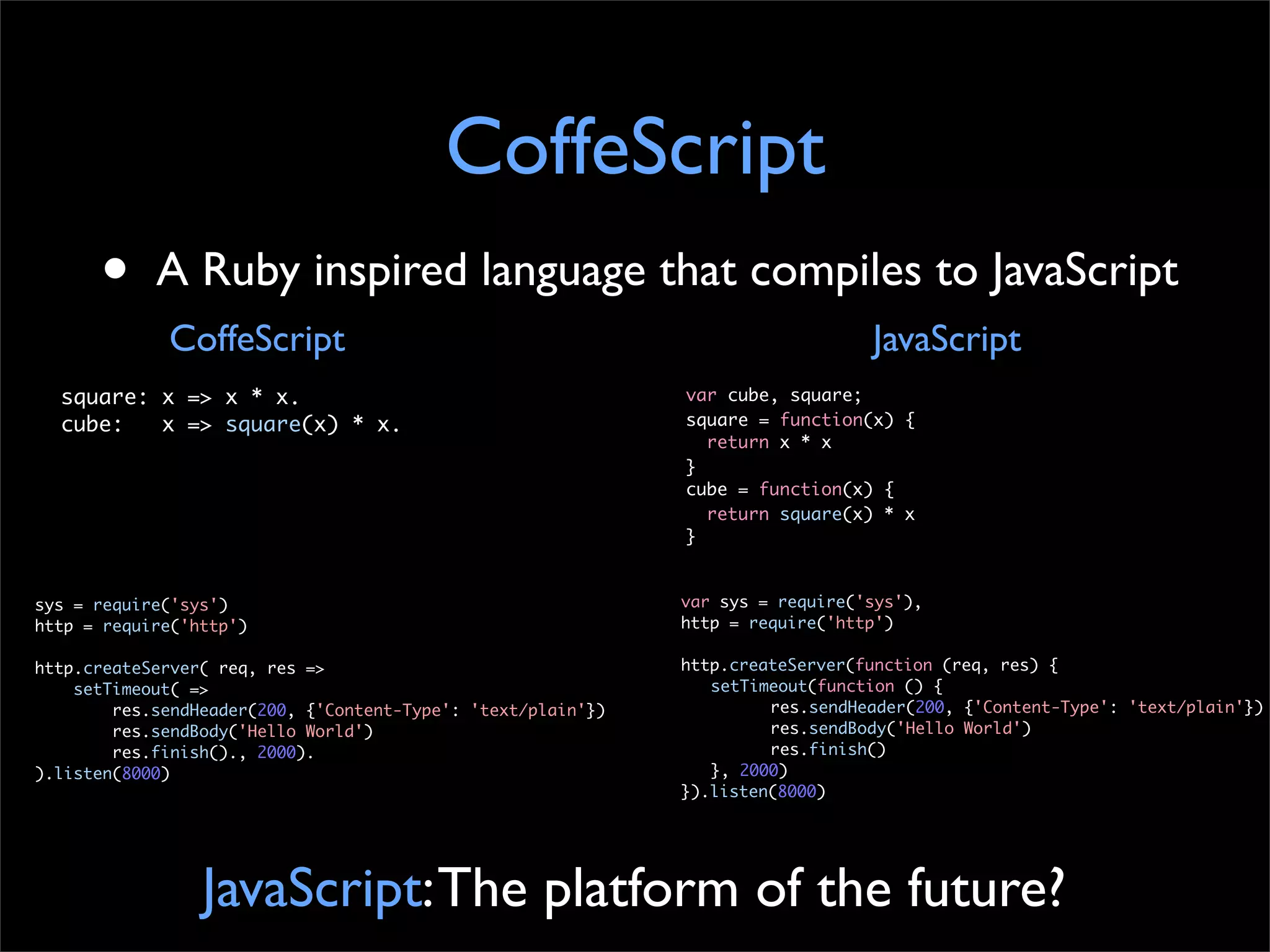 CoffeScript
      •     A Ruby inspired language that compiles to JavaScript
             CoffeScript                                                         JavaScript
  square: x => x * x.                                         var cube, square;
  cube:   x => square(x) * x.                                 square = function(x) {
                                                                return x * x
                                                              }
                                                              cube = function(x) {
                                                                return square(x) * x
                                                              }


sys = require('sys')                                          var sys = require('sys'),
http = require('http')                                        http = require('http')

http.createServer( req, res =>                                http.createServer(function (req, res) {
    setTimeout( =>                                            	 setTimeout(function () {
        res.sendHeader(200, {'Content-Type': 'text/plain'})   	 	      res.sendHeader(200, {'Content-Type': 'text/plain'})
        res.sendBody('Hello World')                           	 	      res.sendBody('Hello World')
        res.finish()., 2000).                                 	 	      res.finish()
).listen(8000)                                                	 }, 2000)
                                                              }).listen(8000)




                 JavaScript: The platform of the future?
 