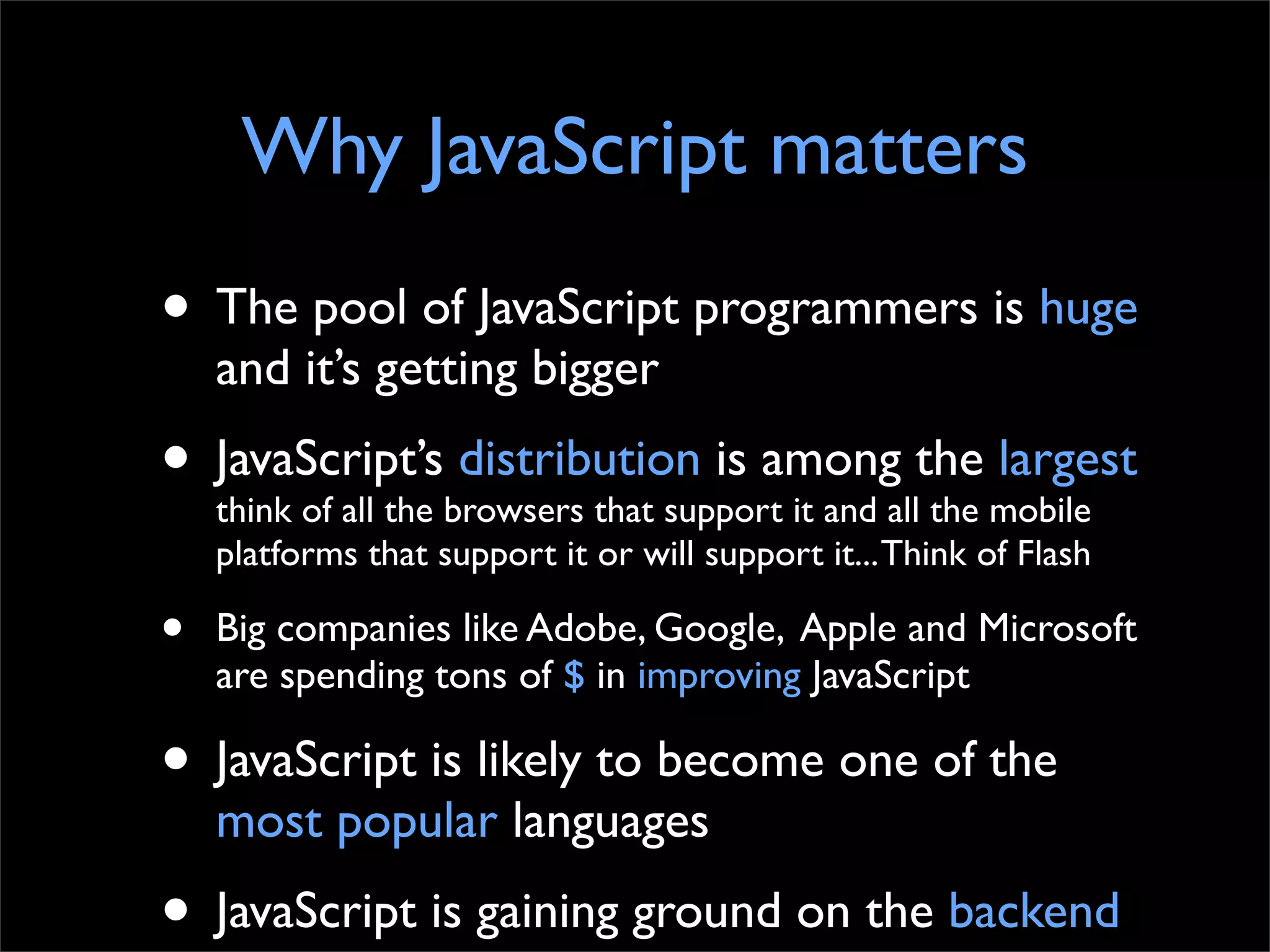 Why JavaScript matters
• The pool of JavaScript programmers is huge
    and it’s getting bigger
• JavaScript’sbrowsers that support it and allthe mobile
  think of all the
                   distribution is among
                                               the
                                                   largest
    platforms that support it or will support it... Think of Flash

•   Big companies like Adobe, Google, Apple and Microsoft
    are spending tons of $ in improving JavaScript

• JavaScript is likely to become one of the
    most popular languages
• JavaScript is gaining ground on the backend
 
