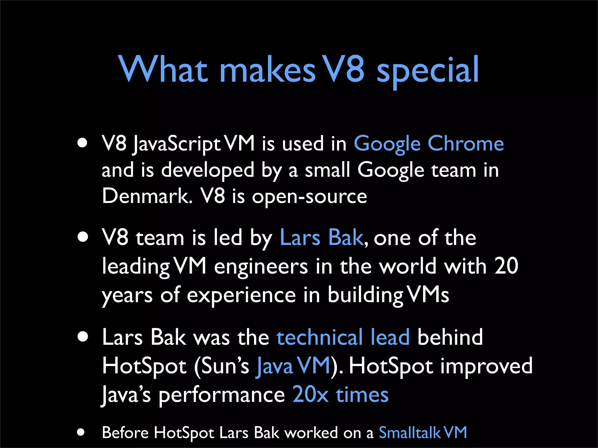 What makes V8 special
•   V8 JavaScript VM is used in Google Chrome
    and is developed by a small Google team in
    Denmark. V8 is open-source

• V8 team is led by Lars Bak, one of the
    leading VM engineers in the world with 20
    years of experience in building VMs
• Lars Bak was the technical lead behind
    HotSpot (Sun’s Java VM). HotSpot improved
    Java’s performance 20x times
•   Before HotSpot Lars Bak worked on a Smalltalk VM
 