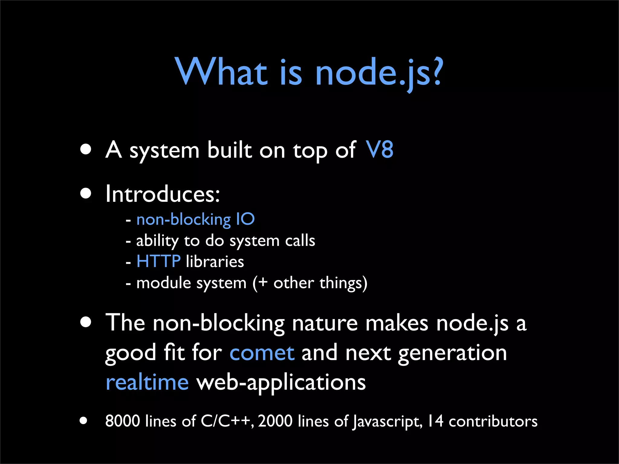 What is node.js?
• A system built on top of V8
• Introduces: IO
    - non-blocking
      - ability to do system calls
      - HTTP libraries
      - module system (+ other things)

• The non-blocking nature makes node.js a
    good ﬁt for comet and next generation
    realtime web-applications
•   8000 lines of C/C++, 2000 lines of Javascript, 14 contributors
 