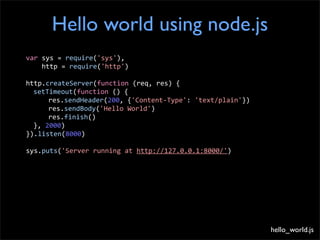 Hello world using node.js
var	
  sys	
  =	
  require('sys'),	
  
	
  	
  	
  	
  http	
  =	
  require('http')

http.createServer(function	
  (req,	
  res)	
  {
	
   setTimeout(function	
  ()	
  {
	
   	
     res.sendHeader(200,	
  {'Content-­‐Type':	
  'text/plain'})
	
   	
     res.sendBody('Hello	
  World')
	
   	
     res.finish()
	
   },	
  2000)
}).listen(8000)

sys.puts('Server	
  running	
  at	
  http://127.0.0.1:8000/')




                                                                          hello_world.js
 