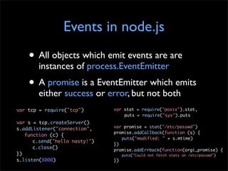 Events in node.js
    • All objects which emit events are are
        instances of process.EventEmitter
    • A promise is a EventEmitter which emits
        either success or error, but not both
var tcp = require("tcp")       var stat = require("posix").stat,
                                   puts = require("sys").puts
var s = tcp.createServer()
                               var promise = stat("/etc/passwd")
s.addListener("connection",
                               promise.addCallback(function (s) {
   function (c) {
                                  puts("modified: " + s.mtime)
      c.send("hello nasty!")
                               })
      c.close()                promise.addErrback(function(orgi_promise) {
})                                  puts("Could not fetch stats on /etc/passwd")
s.listen(8000)                 })
 