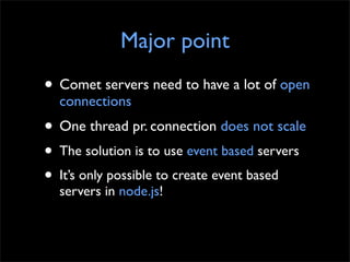 Major point
• Comet servers need to have a lot of open
  connections
• One thread pr. connection does not scale
• The solution is to use event based servers
• It’s only possible to create event based
  servers in node.js!
 