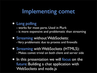 Implementing comet
• Long polling parts. Used in Plurk
  - works for most
  - is more expensive and problematic than streaming

• Streaming withoutto proxies and ﬁrewalls
  - Very problematic due
                         WebSockets:

• Streaming with WebSockets (HTML5):side
  - Makes comet trivial on both client and server

• In this presentation we will focus on the
  future: Building a chat application with
  WebSockets and node.js
 