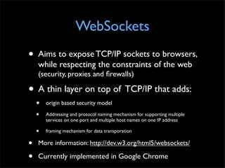 WebSockets
•   Aims to expose TCP/IP sockets to browsers,
    while respecting the constraints of the web
    (security, proxies and ﬁrewalls)

• A thin layer on top of TCP/IP that adds:
    •   origin based security model

    •   Addressing and protocol naming mechanism for supporting multiple
        services on one port and multiple host names on one IP address

    •   framing mechanism for data transporation

•   More information: http://dev.w3.org/html5/websockets/

•   Currently implemented in Google Chrome
 