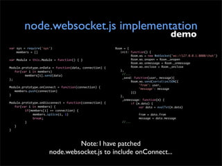 node.websocket.js implementation
                                                                                                      demo
var	
  sys	
  =	
  require('sys')                                    Room = {
	
   	
  members	
  =	
  []                                          	 init: function() {
                                                                     	 	       Room.ws = new WebSocket('ws://127.0.0.1:8080/chat')
var	
  Module	
  =	
  this.Module	
  =	
  function()	
  {	
  }       	 	       Room.ws.onopen = Room._onopen
                                                                     	 	       Room.ws.onmessage = Room._onmessage
Module.prototype.onData	
  =	
  function(data,	
  connection)	
  {   	 	       Room.ws.onclose = Room._onclose
	
   for(var	
  i	
  in	
  members)                                  	 },
                                                                         //...
	
   	
    members[i].send(data)
                                                                         _send: function(user, message){
};
                                                                     	 	       Room.ws.send(serializeJSON({
                                                                     	 	       	    'from': user,
Module.prototype.onConnect	
  =	
  function(connection)	
  {         	 	       	    'message': message
	
   members.push(connection)                                        	 	       }))
}                                                                    	 },
                                                                         _onmessage: function(m) {
Module.prototype.onDisconnect	
  =	
  function(connection)	
  {      	 	       if (m.data) {
	
   for(var	
  i	
  in	
  members)	
  {                             	 	       	    var data = evalTxt(m.data)
	
   	
    if(members[i]	
  ==	
  connection)	
  {
	
   	
    	
        members.splice(i,	
  1)                         	   	      	   from = data.from
	
   	
    	
        break;                                          	   	      	   message = data.message
	
   	
    }                                                              //...
	
   }
}



                                          Note: I have patched
                                 node.websocket.js to include onConnect...
 