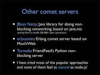 Other comet servers
• JBoss Netty: Java library for doing non-
  blocking networking, based on java.nio
  used by Plurk to handle 200.000+ open connections


• erlycomet: Erlang comet server based on
  MochiWeb
• Tornado: FriendFeed’s Python non-
  blocking server
• I have tried most of the popular approaches
  and none of them feel as natural as node.js!
 