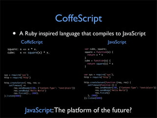 CoffeScript
      •     A Ruby inspired language that compiles to JavaScript
             CoffeScript                                                         JavaScript
  square: x => x * x.                                         var cube, square;
  cube:   x => square(x) * x.                                 square = function(x) {
                                                                return x * x
                                                              }
                                                              cube = function(x) {
                                                                return square(x) * x
                                                              }


sys = require('sys')                                          var sys = require('sys'),
http = require('http')                                        http = require('http')

http.createServer( req, res =>                                http.createServer(function (req, res) {
    setTimeout( =>                                            	 setTimeout(function () {
        res.sendHeader(200, {'Content-Type': 'text/plain'})   	 	      res.sendHeader(200, {'Content-Type': 'text/plain'})
        res.sendBody('Hello World')                           	 	      res.sendBody('Hello World')
        res.finish()., 2000).                                 	 	      res.finish()
).listen(8000)                                                	 }, 2000)
                                                              }).listen(8000)




                 JavaScript: The platform of the future?
 