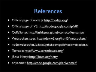 References
•   Ofﬁcial page of node.js: http://nodejs.org/

•   Ofﬁcial page of V8: http://code.google.com/p/v8/

•   CoffeScript: http://jashkenas.github.com/coffee-script/

•   Websockets spec: http://dev.w3.org/html5/websockets/

•   node.websocket.js: http://github.com/guille/node.websocket.js/

•   Tornado: http://www.tornadoweb.org/

•   JBoss Netty: http://jboss.org/netty

•   erlycomet: http://code.google.com/p/erlycomet/
 