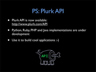 PS: Plurk API
•   Plurk API is now available:
    http://www.plurk.com/API

•   Python, Ruby, PHP and Java implementations are under
    development

•   Use it to build cool applications :-)
 