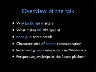 Overview of the talk
• Why JavaScript matters
• What makes V8 VM special
• node.js in some details
• Characteristics of comet communication
•   Implementing comet using node.js and WebSockets

• Perspective: JavaScript as the future platform
 
