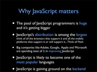 Why JavaScript matters
• The pool of JavaScript programmers is huge
    and it’s getting bigger
• JavaScript’sbrowsers that support it and allthe mobile
  think of all the
                   distribution is among
                                               the
                                                   largest
    platforms that support it or will support it... Think of Flash

•   Big companies like Adobe, Google, Apple and Microsoft
    are spending tons of $ in improving JavaScript

• JavaScript is likely to become one of the
    most popular languages
• JavaScript is gaining ground on the backend
 