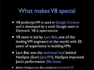 What makes V8 special
•   V8 JavaScript VM is used in Google Chrome
    and is developed by a small Google team in
    Denmark. V8 is open-source

• V8 team is led by Lars Bak, one of the
    leading VM engineers in the world with 20
    years of experience in building VMs
• Lars Bak was the technical lead behind
    HotSpot (Sun’s Java VM). HotSpot improved
    Java’s performance 20x times
•   Before HotSpot Lars Bak worked on a Smalltalk VM
 