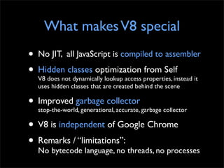 What makes V8 special
• No JIT, all JavaScript is compiled to assembler
• Hidden classes optimization properties, instead it
  V8 does not dynamically lookup access
                                        from Self
  uses hidden classes that are created behind the scene

• Improved garbage collector garbage collector
  stop-the-world, generational, accurate,

• V8 is independent of Google Chrome
• Remarks / “limitations”: threads, no processes
  No bytecode language, no
 