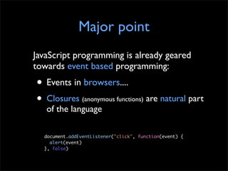 Major point
JavaScript programming is already geared
towards event based programming:
• Events in browsers....
• Closures (anonymous functions) are natural part
   of the language

  document.addEventListener("click", function(event) {
  	 alert(event)
  }, false)
 