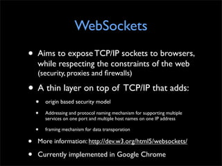 WebSockets
•   Aims to expose TCP/IP sockets to browsers,
    while respecting the constraints of the web
    (security, p...