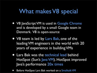 What makes V8 special
•   V8 JavaScript VM is used in Google Chrome
    and is developed by a small Google team in
    Den...
