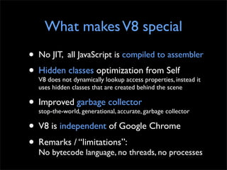 What makes V8 special
• No JIT, all JavaScript is compiled to assembler
• Hidden classes optimization properties, instead ...