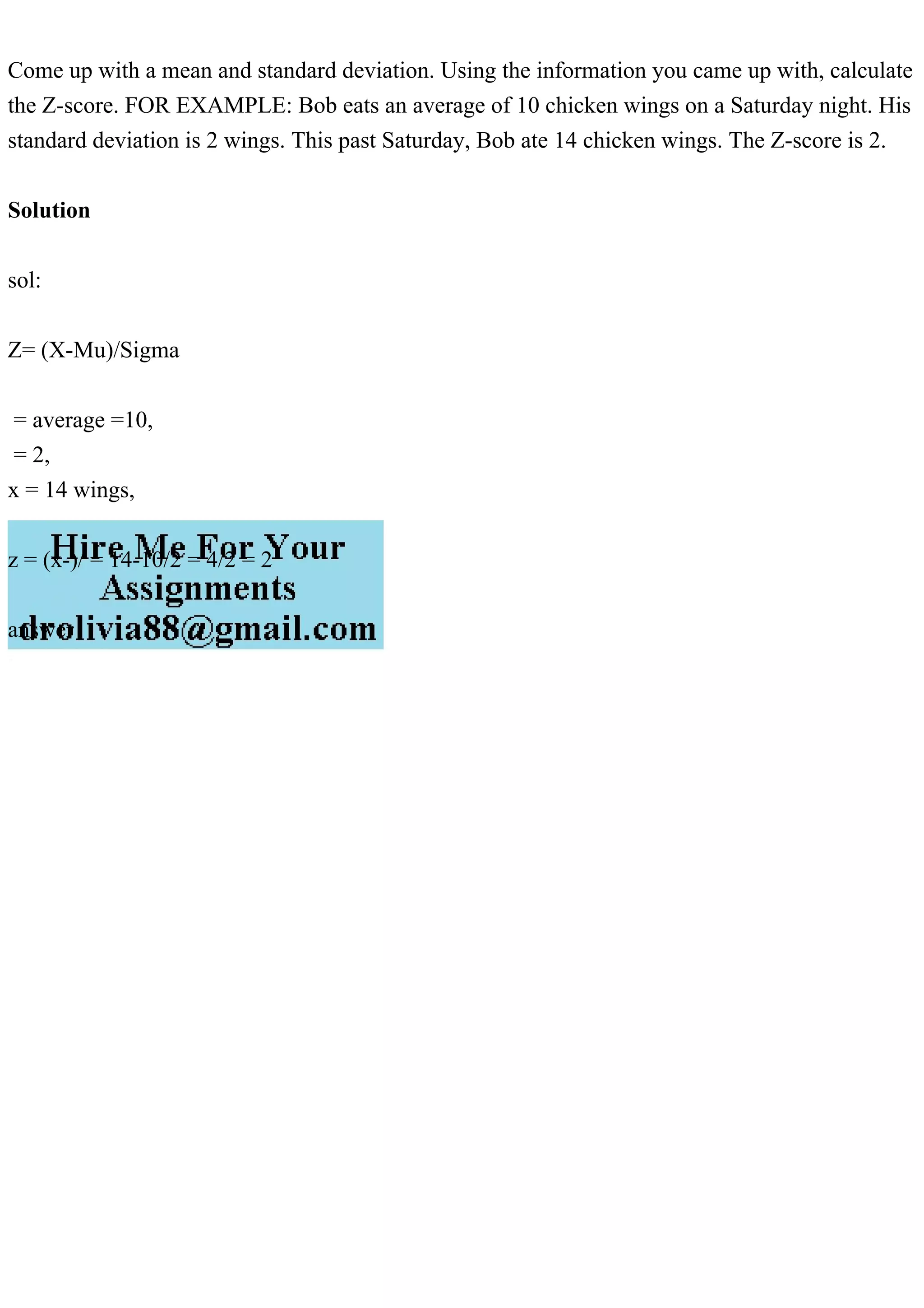 Come up with a mean and standard deviation. Using the information you came up with, calculate
the Z-score. FOR EXAMPLE: Bob eats an average of 10 chicken wings on a Saturday night. His
standard deviation is 2 wings. This past Saturday, Bob ate 14 chicken wings. The Z-score is 2.
Solution
sol:
Z= (X-Mu)/Sigma
= average =10,
= 2,
x = 14 wings,
z = (x-)/ = 14-10/2 = 4/2 = 2
answer