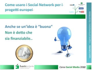 Come	
  usare	
  i	
  Social	
  Network	
  per	
  i	
  	
  
proge4	
  europei	
  	
  
1	
  Corso	
  Social	
  Media	
  2012	
  
Laura	
  Colombo	
  	
  –	
  Esperto	
  di	
  Formazione	
  e	
  Social	
  Media	
  
Anche	
  se	
  un’idea	
  è	
  “buona”	
  
Non	
  è	
  deCo	
  che	
  	
  
sia	
  ﬁnanziabile..	
  	
  
 