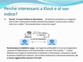 Perché interessarsi a Klout e al suo
indice?
3.     Perché ci si può mettere in discussione. Sto davvero puntando a un rapporto
       One to One (connessione diretta utente/consumatore) o penso solo a vedere
       tutto ora e subito? Sto tenendo bene a mente lo scopo?




     Teniamo bene in mente lo scopo . Un rapporto one to one (1:1) serve ad agevolare
     i processi di fidelizzazione e di brand loyalty e non per “fare a botte. ” I Social
     Network sono luogo di condivisione di contenuti e informazioni, attraverso il quale
     le persone stabiliscono relazioni, che incidono fortemente sulla brand awareness. Se
     si usano saggiamente nessuno si fa male
 