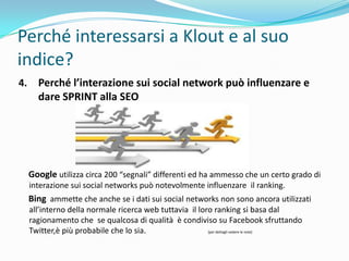 Perché interessarsi a Klout e al suo
indice?
4.     Perché l’interazione sui social network può influenzare e
       dare SPRINT alla SEO




     Google utilizza circa 200 “segnali” differenti ed ha ammesso che un certo grado di
     interazione sui social networks può notevolmente influenzare il ranking.
     Bing ammette che anche se i dati sui social networks non sono ancora utilizzati
     all’interno della normale ricerca web tuttavia il loro ranking si basa dal
     ragionamento che se qualcosa di qualità è condiviso su Facebook sfruttando
     Twitter,è più probabile che lo sia.                  [per dettagli vedere le note]
 