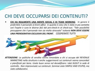 CHI DEVE OCCUPARSI DEI CONTENUTI?
    CHI HA REALMENTE UNA MENTE SOCIAL E DI TEAM WORKING. In genere è
     preferibile il personale al front-office in quanto è colui che è stato in più contatto
     con l’ospite e cura le diverse fasi dal pre-check-in al check-out. “Tale possibilità
     presuppone che il personale non sia molto stressato” tuttavia NON DEVE ESSERE
     UNA PREROGRATIVA ESCLUSIVA DEL FRONT. COOPERATE TUTTI




ATTENZIONE: Le politiche di vendita vanno rimandate a chi si occupa del REVENUE
    MARKETING nella struttura e anche suggerimenti sui contenuti vanno concordati
    e pianificati per bene. Usate buon senso nel decodificare i dati KLOUT in sede di
    controllo . Non improvvisate sui contenuti. Semmai siate SIMPLE AND STUPID, ma
    siate collaborativi.
 