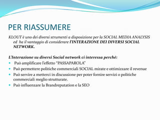 PER RIASSUMERE
KLOUT è uno dei diversi strumenti a disposizione per la SOCIAL MEDIA ANALYSIS
  ed ha il vantaggio di considerare l’INTERAZIONE DEI DIVERSI SOCIAL
  NETWORK.

L’Interazione su diversi Social network ci interessa perché:
 Può amplificare l’effetto “PASSAPAROLA”
 Può permettere politiche commerciali SOCIAL mirate e ottimizzare il revenue
 Può servire a metterci in discussione per poter fornire servizi o politiche
   commerciali meglio strutturate.
 Può influenzare la Brandreputation e la SEO
 