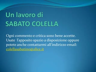 Ogni commento e critica sono bene accette.
Usate l’apposito spazio a disposizione oppure
potete anche contattarmi all’indirizzo email:
colellasabatino@alice.it
 