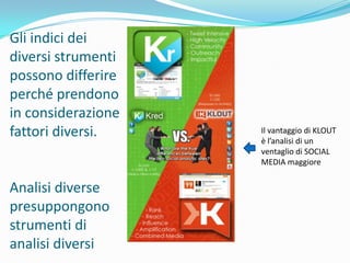 Gli indici dei
diversi strumenti
possono differire
perché prendono
in considerazione
fattori diversi.    Il vantaggio di KLOUT
                    è l’analisi di un
                    ventaglio di SOCIAL
                    MEDIA maggiore


Analisi diverse
presuppongono
strumenti di
analisi diversi
 