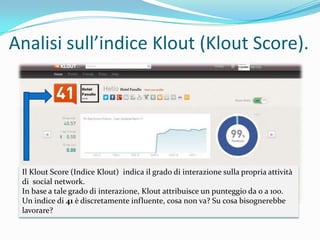 Analisi sull’indice Klout (Klout Score).




 Il Klout Score (Indice Klout) indica il grado di interazione sulla propria attività
 di social network.
 In base a tale grado di interazione, Klout attribuisce un punteggio da 0 a 100.
 Un indice di 41 è discretamente influente, cosa non va? Su cosa bisognerebbe
 lavorare?
 